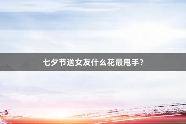 七夕节送女友什么花最甩手？